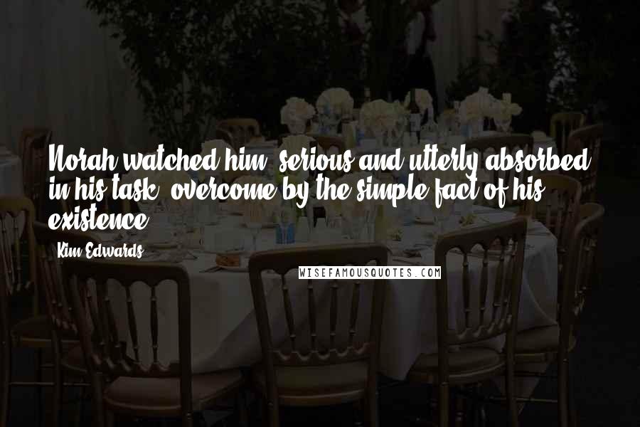 Kim Edwards Quotes: Norah watched him, serious and utterly absorbed in his task, overcome by the simple fact of his existence.