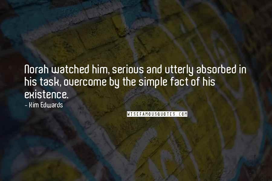 Kim Edwards Quotes: Norah watched him, serious and utterly absorbed in his task, overcome by the simple fact of his existence.