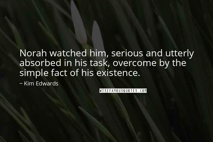 Kim Edwards Quotes: Norah watched him, serious and utterly absorbed in his task, overcome by the simple fact of his existence.