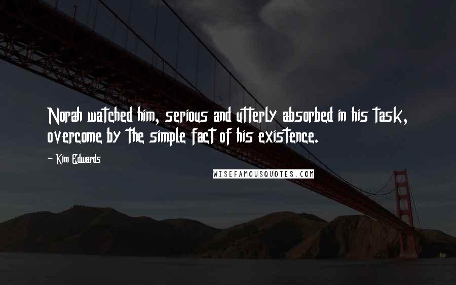 Kim Edwards Quotes: Norah watched him, serious and utterly absorbed in his task, overcome by the simple fact of his existence.