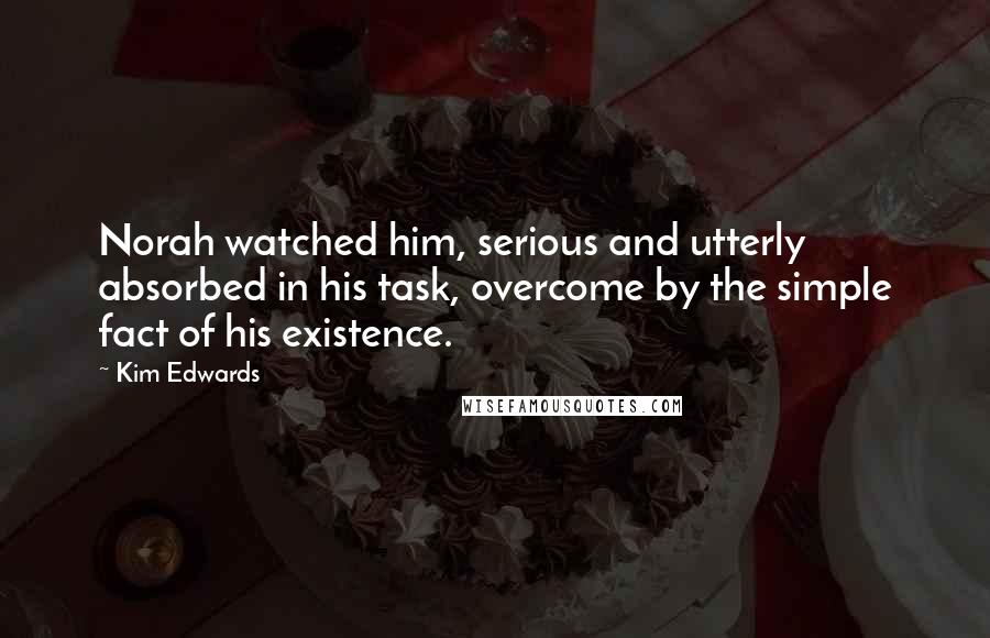 Kim Edwards Quotes: Norah watched him, serious and utterly absorbed in his task, overcome by the simple fact of his existence.