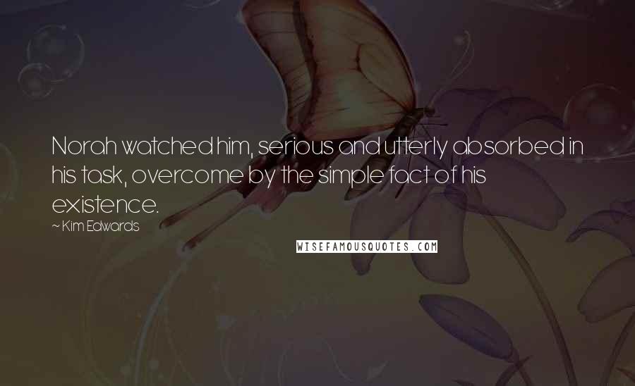 Kim Edwards Quotes: Norah watched him, serious and utterly absorbed in his task, overcome by the simple fact of his existence.