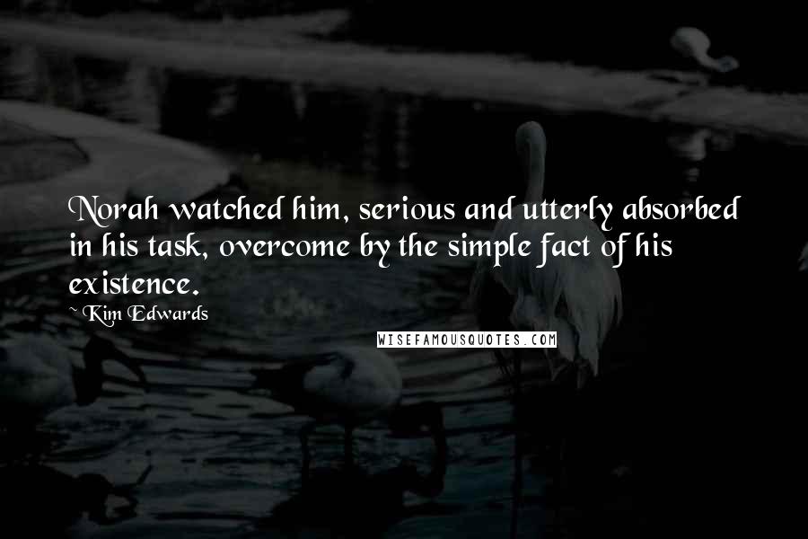 Kim Edwards Quotes: Norah watched him, serious and utterly absorbed in his task, overcome by the simple fact of his existence.