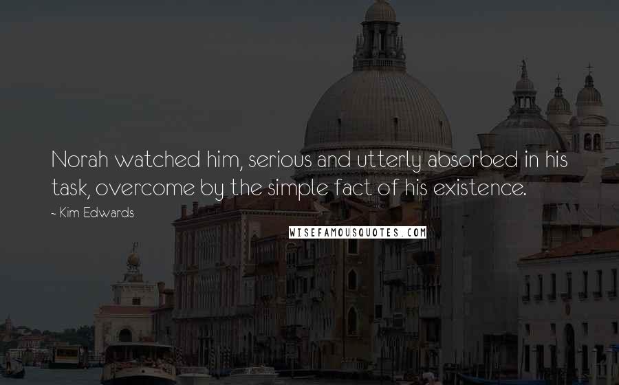 Kim Edwards Quotes: Norah watched him, serious and utterly absorbed in his task, overcome by the simple fact of his existence.