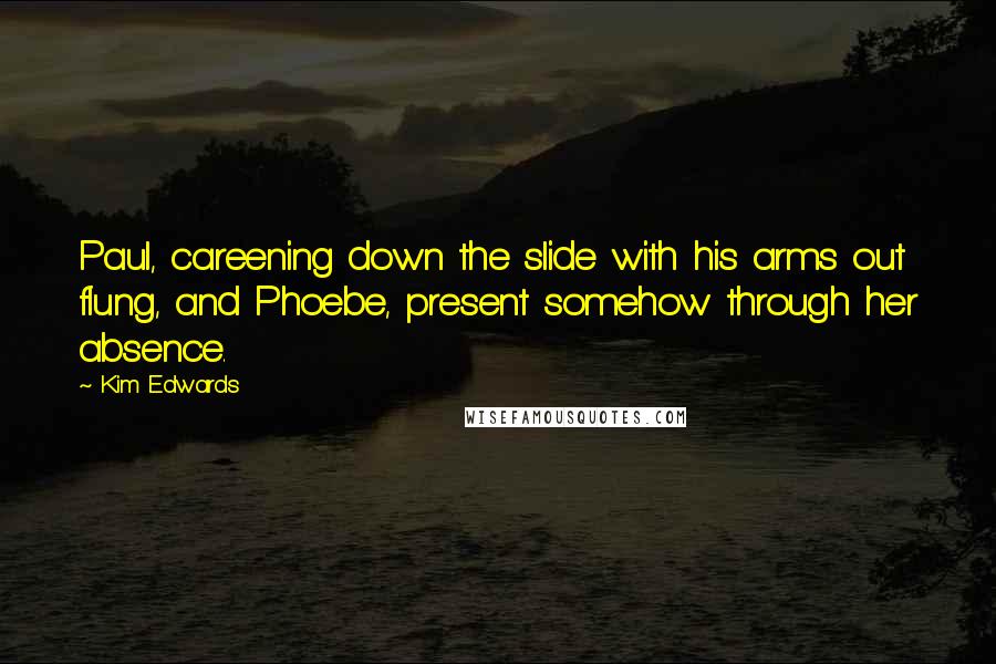 Kim Edwards Quotes: Paul, careening down the slide with his arms out flung, and Phoebe, present somehow through her absence.
