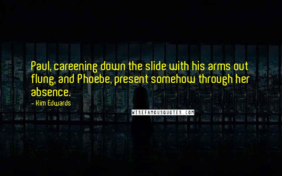 Kim Edwards Quotes: Paul, careening down the slide with his arms out flung, and Phoebe, present somehow through her absence.