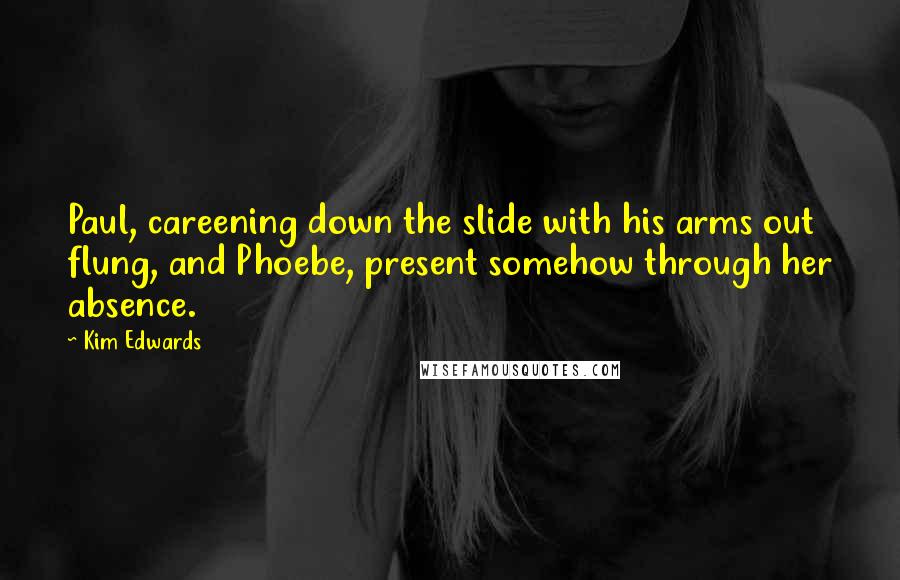 Kim Edwards Quotes: Paul, careening down the slide with his arms out flung, and Phoebe, present somehow through her absence.