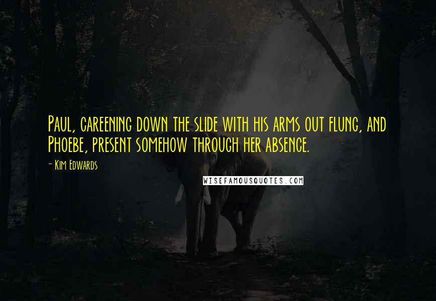 Kim Edwards Quotes: Paul, careening down the slide with his arms out flung, and Phoebe, present somehow through her absence.