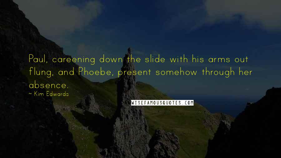 Kim Edwards Quotes: Paul, careening down the slide with his arms out flung, and Phoebe, present somehow through her absence.