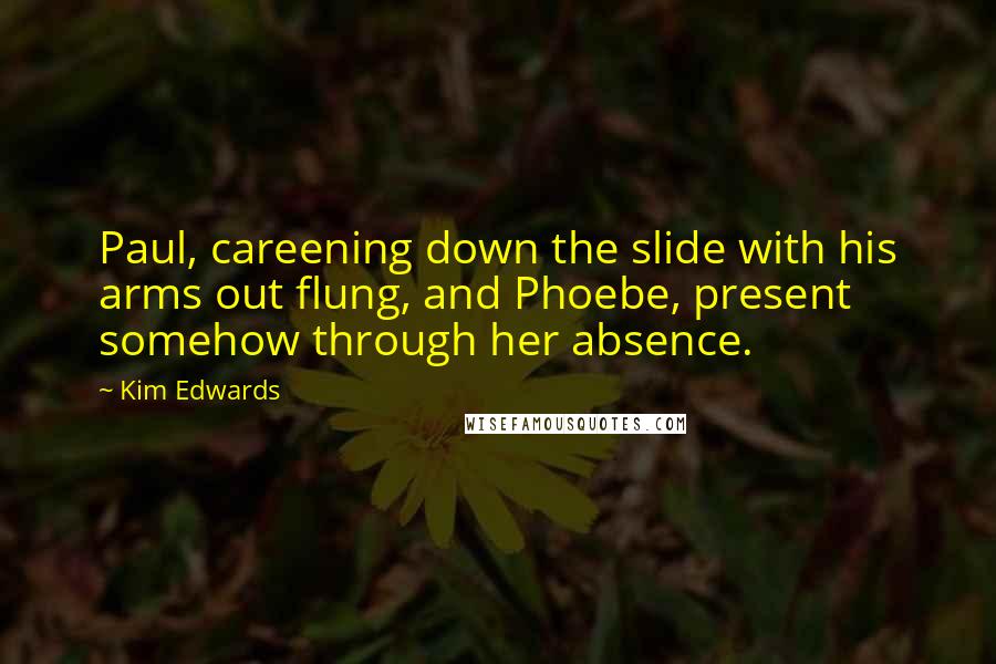 Kim Edwards Quotes: Paul, careening down the slide with his arms out flung, and Phoebe, present somehow through her absence.