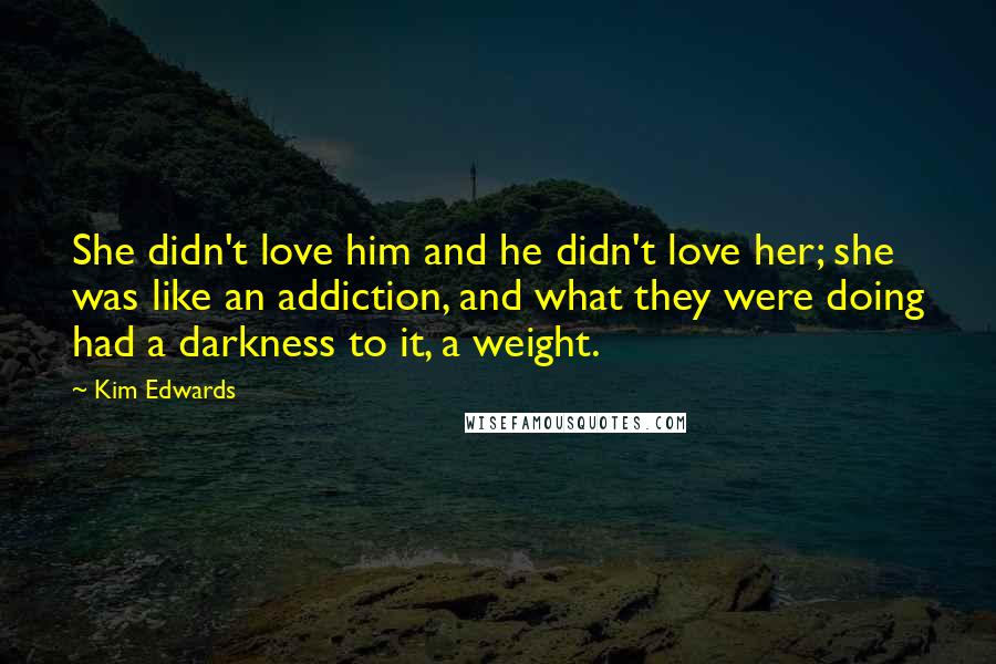 Kim Edwards Quotes: She didn't love him and he didn't love her; she was like an addiction, and what they were doing had a darkness to it, a weight.