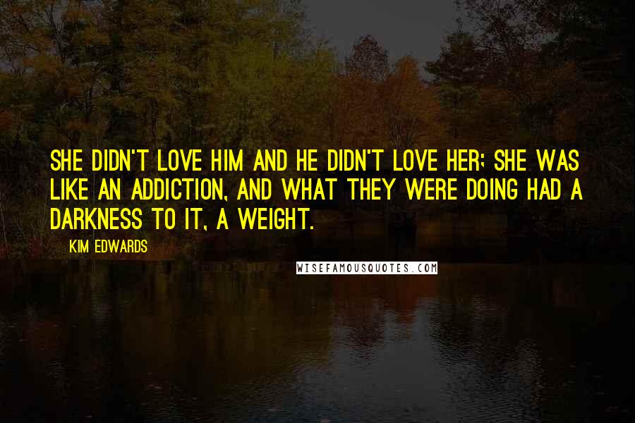 Kim Edwards Quotes: She didn't love him and he didn't love her; she was like an addiction, and what they were doing had a darkness to it, a weight.