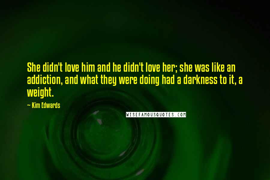 Kim Edwards Quotes: She didn't love him and he didn't love her; she was like an addiction, and what they were doing had a darkness to it, a weight.