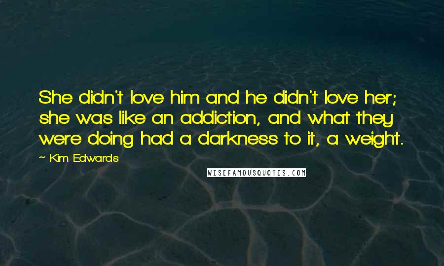 Kim Edwards Quotes: She didn't love him and he didn't love her; she was like an addiction, and what they were doing had a darkness to it, a weight.