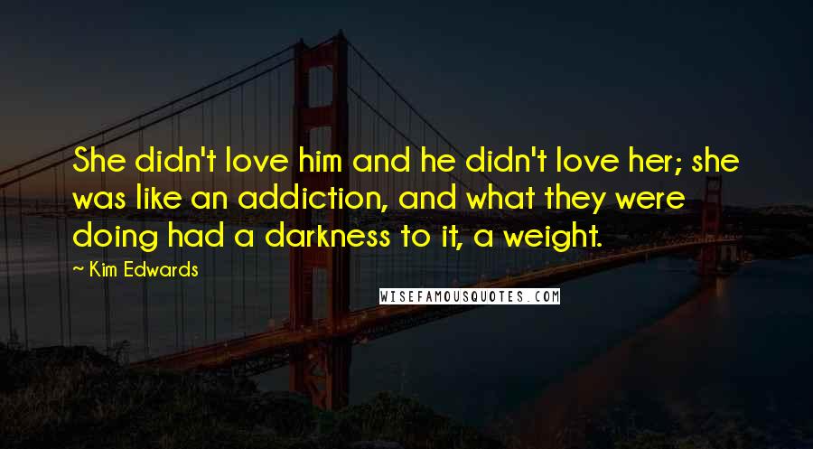 Kim Edwards Quotes: She didn't love him and he didn't love her; she was like an addiction, and what they were doing had a darkness to it, a weight.