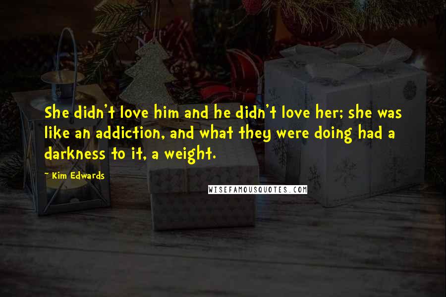 Kim Edwards Quotes: She didn't love him and he didn't love her; she was like an addiction, and what they were doing had a darkness to it, a weight.