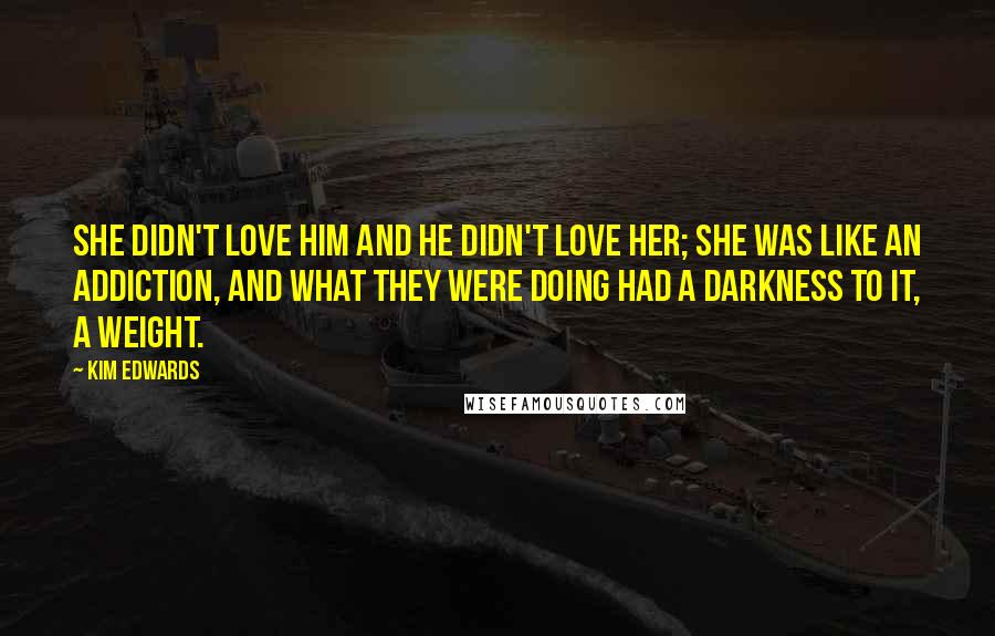 Kim Edwards Quotes: She didn't love him and he didn't love her; she was like an addiction, and what they were doing had a darkness to it, a weight.