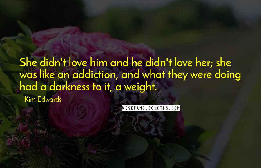 Kim Edwards Quotes: She didn't love him and he didn't love her; she was like an addiction, and what they were doing had a darkness to it, a weight.