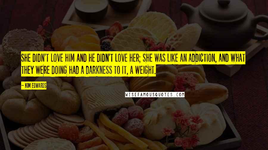 Kim Edwards Quotes: She didn't love him and he didn't love her; she was like an addiction, and what they were doing had a darkness to it, a weight.