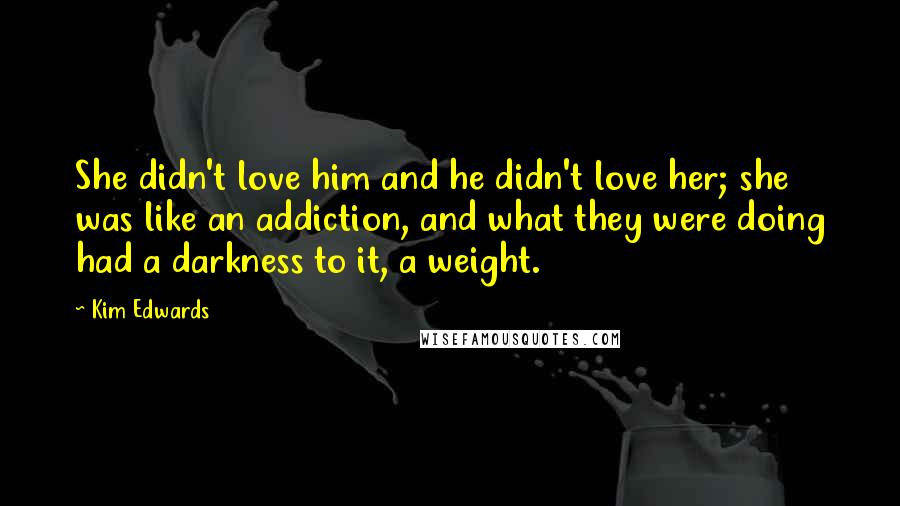 Kim Edwards Quotes: She didn't love him and he didn't love her; she was like an addiction, and what they were doing had a darkness to it, a weight.