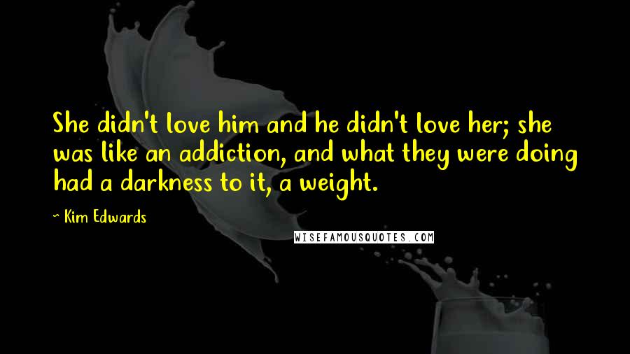 Kim Edwards Quotes: She didn't love him and he didn't love her; she was like an addiction, and what they were doing had a darkness to it, a weight.