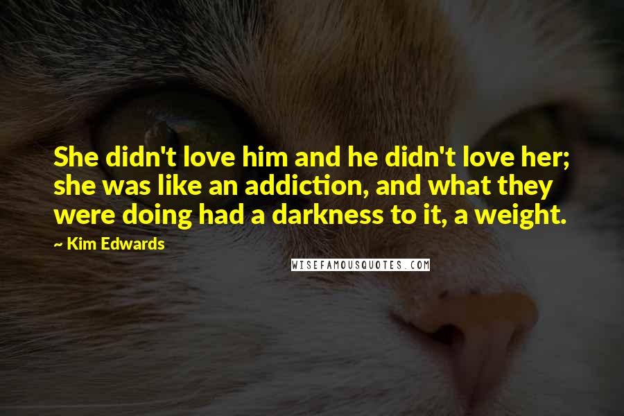 Kim Edwards Quotes: She didn't love him and he didn't love her; she was like an addiction, and what they were doing had a darkness to it, a weight.