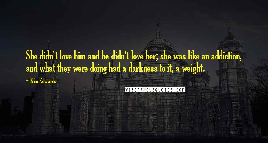 Kim Edwards Quotes: She didn't love him and he didn't love her; she was like an addiction, and what they were doing had a darkness to it, a weight.