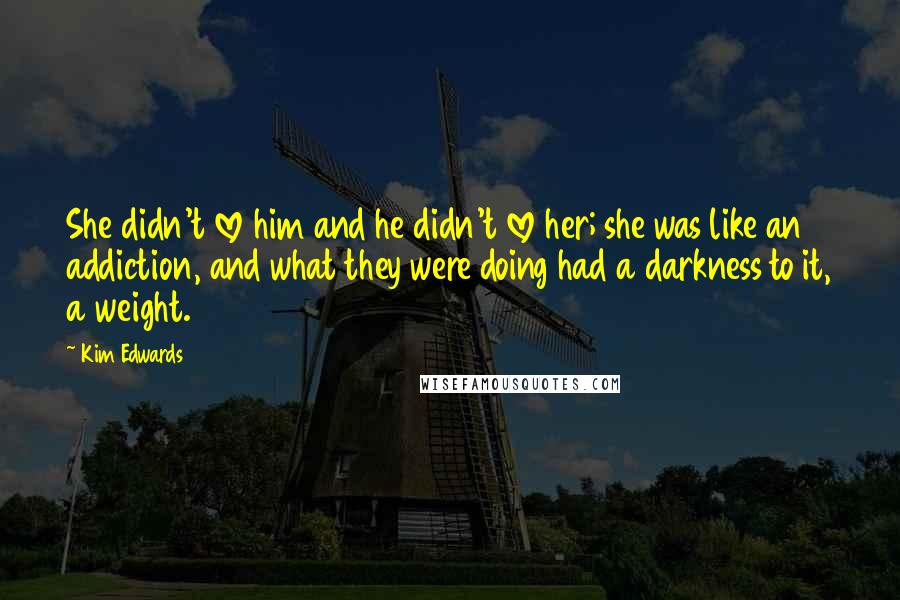 Kim Edwards Quotes: She didn't love him and he didn't love her; she was like an addiction, and what they were doing had a darkness to it, a weight.