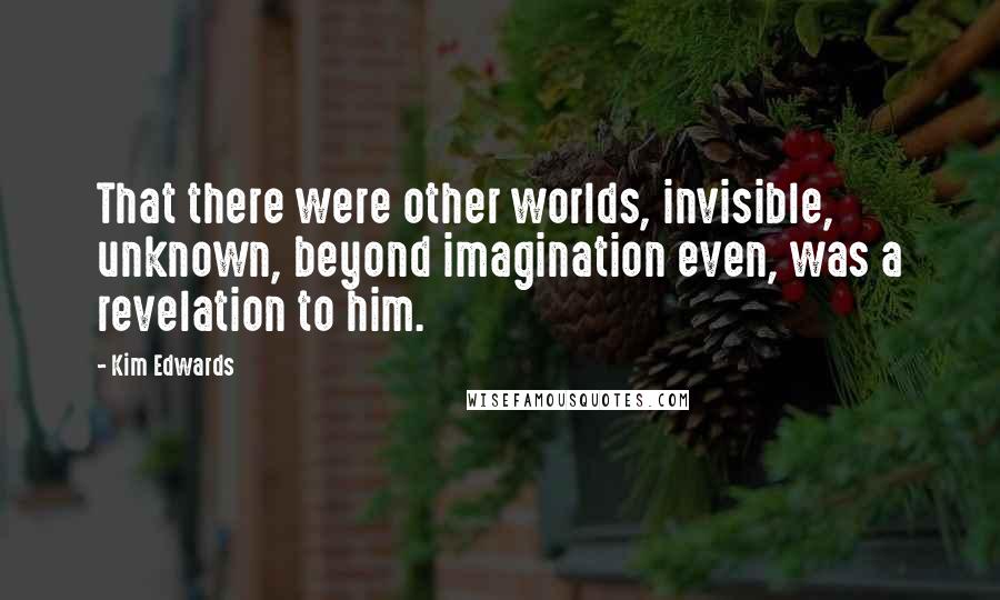 Kim Edwards Quotes: That there were other worlds, invisible, unknown, beyond imagination even, was a revelation to him.