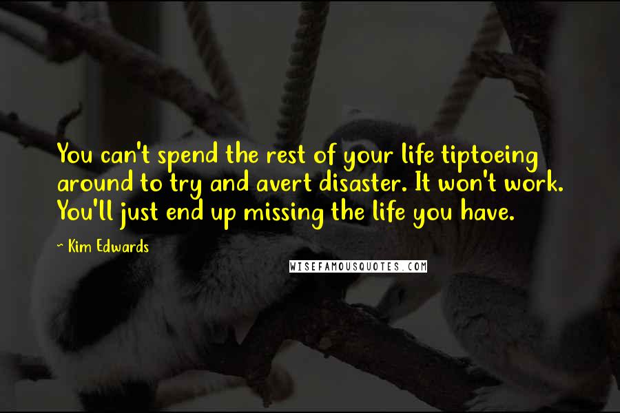 Kim Edwards Quotes: You can't spend the rest of your life tiptoeing around to try and avert disaster. It won't work. You'll just end up missing the life you have.