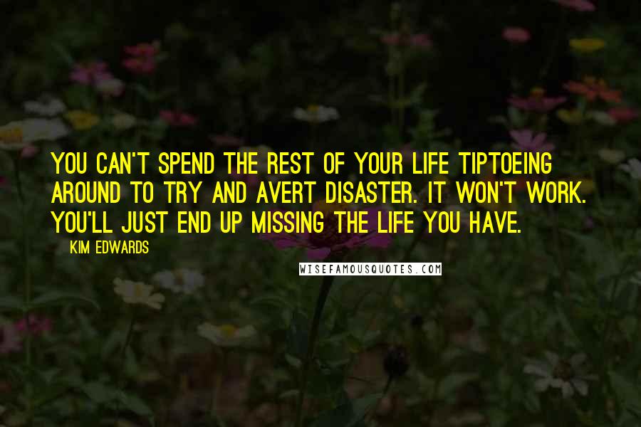 Kim Edwards Quotes: You can't spend the rest of your life tiptoeing around to try and avert disaster. It won't work. You'll just end up missing the life you have.