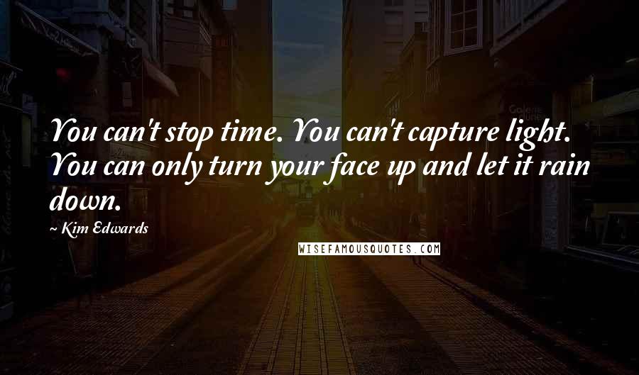 Kim Edwards Quotes: You can't stop time. You can't capture light. You can only turn your face up and let it rain down.