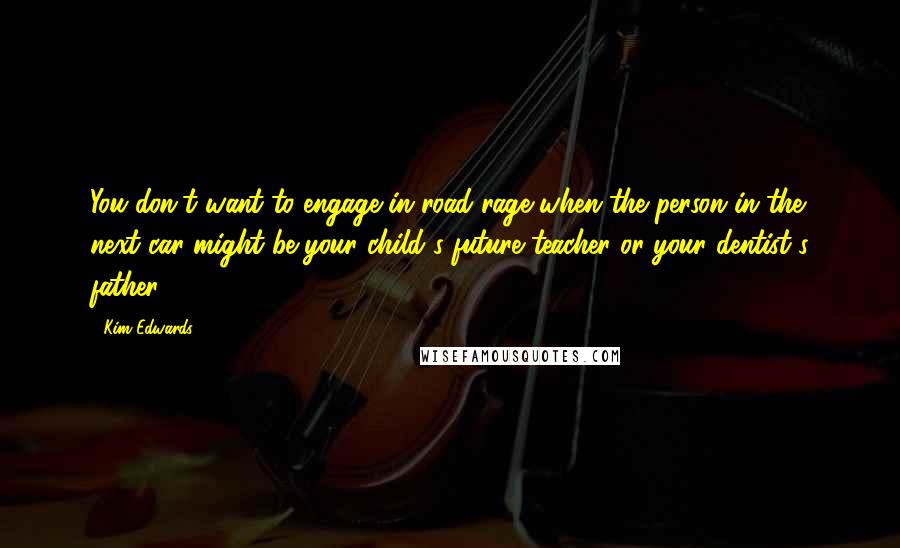 Kim Edwards Quotes: You don't want to engage in road rage when the person in the next car might be your child's future teacher or your dentist's father.