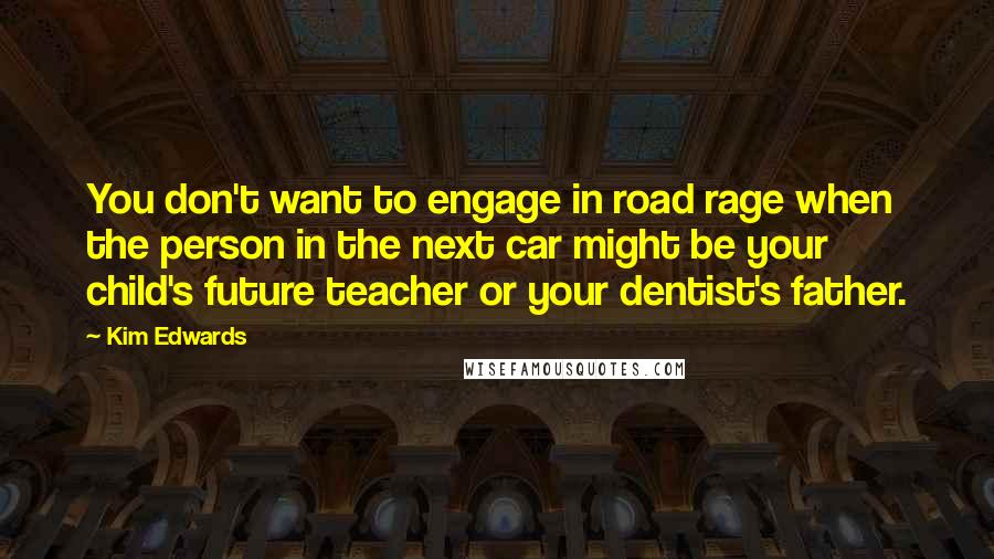Kim Edwards Quotes: You don't want to engage in road rage when the person in the next car might be your child's future teacher or your dentist's father.