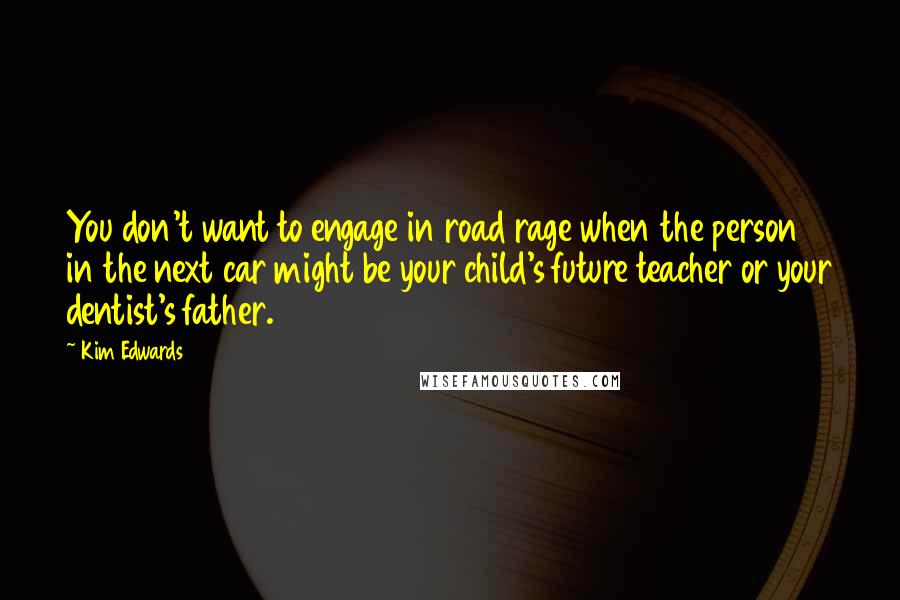 Kim Edwards Quotes: You don't want to engage in road rage when the person in the next car might be your child's future teacher or your dentist's father.