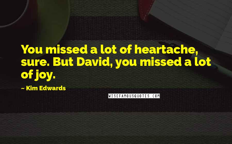 Kim Edwards Quotes: You missed a lot of heartache, sure. But David, you missed a lot of joy.