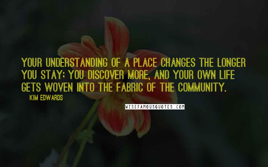 Kim Edwards Quotes: Your understanding of a place changes the longer you stay; you discover more, and your own life gets woven into the fabric of the community.