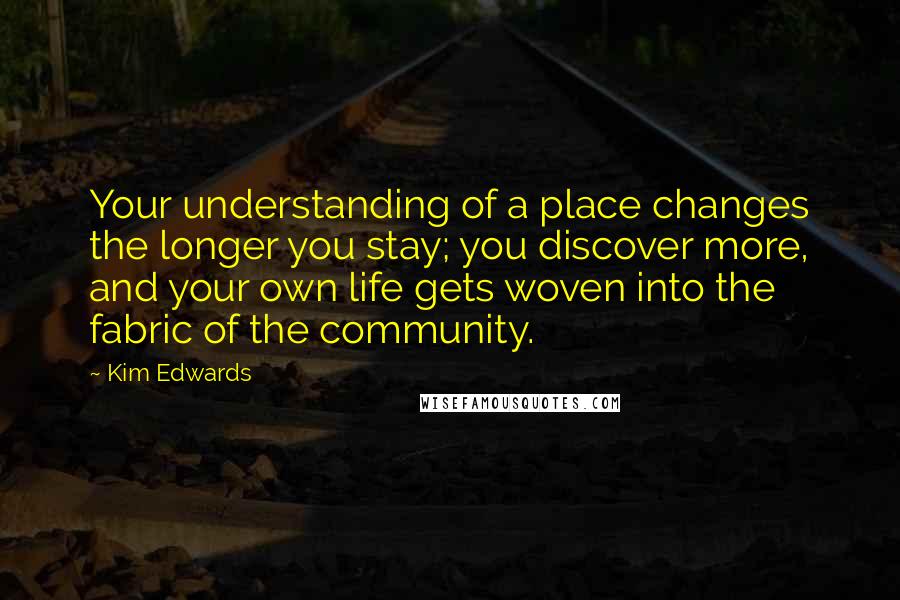 Kim Edwards Quotes: Your understanding of a place changes the longer you stay; you discover more, and your own life gets woven into the fabric of the community.