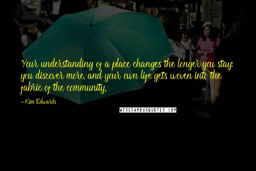 Kim Edwards Quotes: Your understanding of a place changes the longer you stay; you discover more, and your own life gets woven into the fabric of the community.