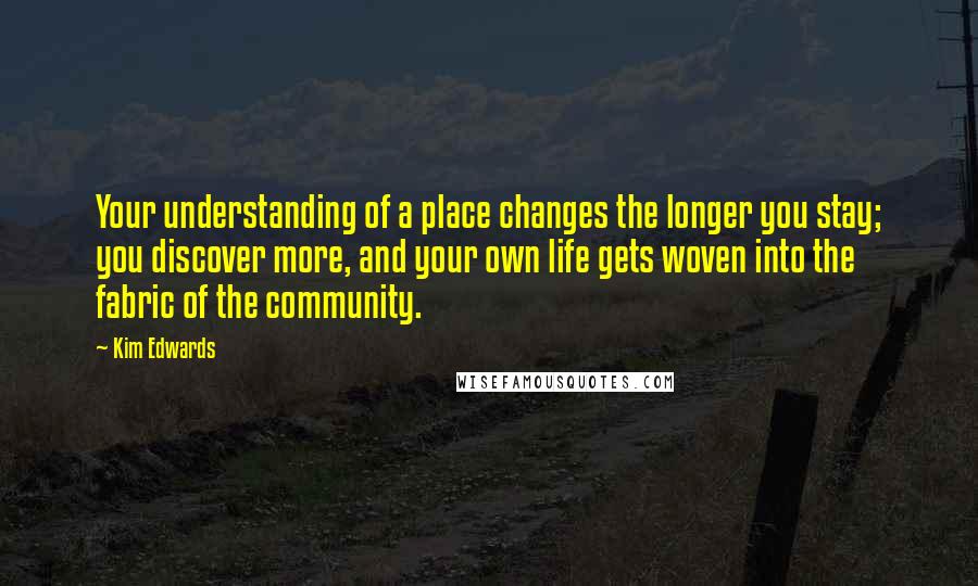 Kim Edwards Quotes: Your understanding of a place changes the longer you stay; you discover more, and your own life gets woven into the fabric of the community.