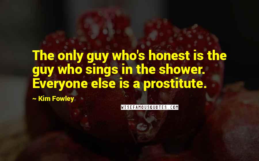 Kim Fowley Quotes: The only guy who's honest is the guy who sings in the shower. Everyone else is a prostitute.