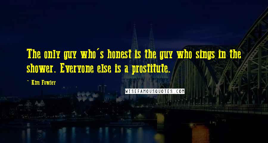 Kim Fowley Quotes: The only guy who's honest is the guy who sings in the shower. Everyone else is a prostitute.