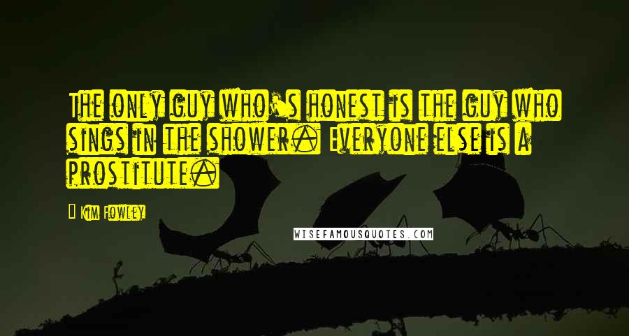 Kim Fowley Quotes: The only guy who's honest is the guy who sings in the shower. Everyone else is a prostitute.