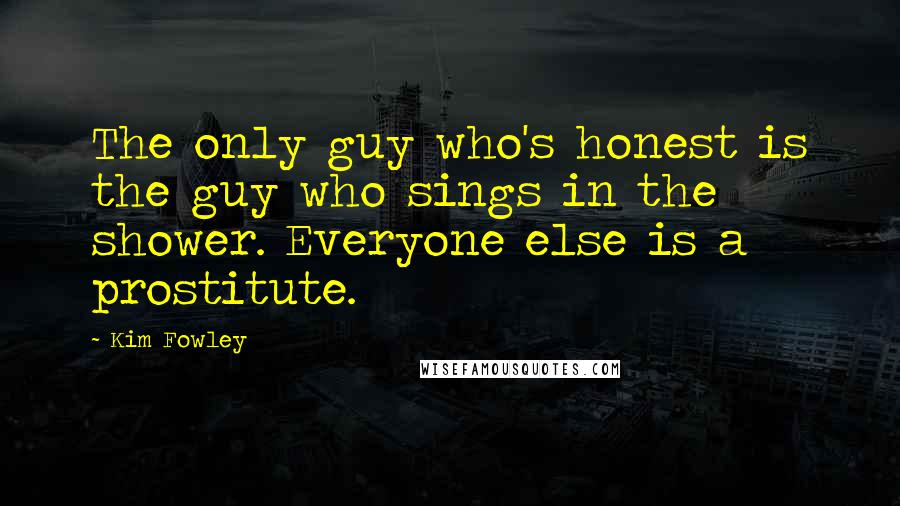 Kim Fowley Quotes: The only guy who's honest is the guy who sings in the shower. Everyone else is a prostitute.