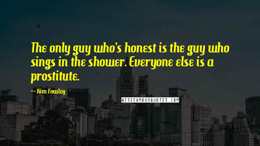 Kim Fowley Quotes: The only guy who's honest is the guy who sings in the shower. Everyone else is a prostitute.