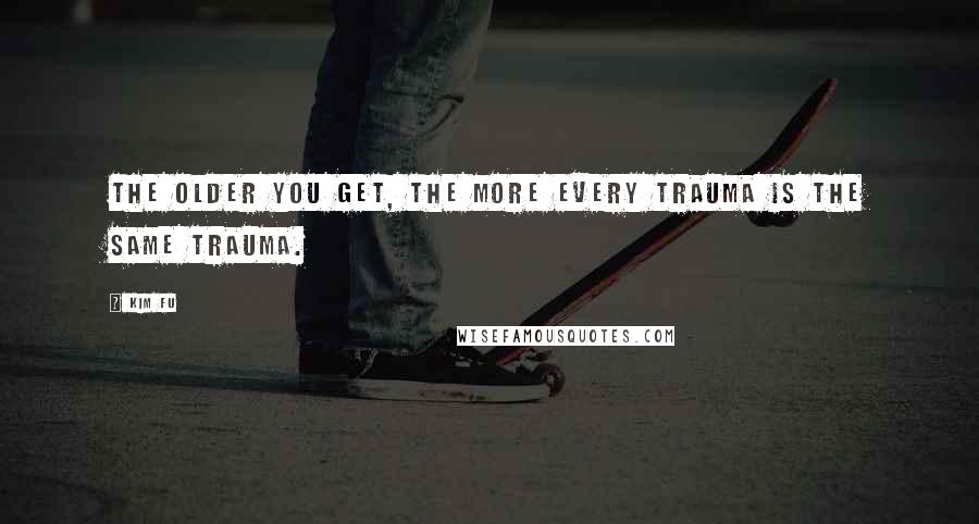 Kim Fu Quotes: The older you get, the more every trauma is the same trauma.