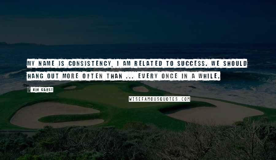 Kim Garst Quotes: My name is CONSISTENCY, I am related to SUCCESS. We should hang out more often than ... every once in a while.