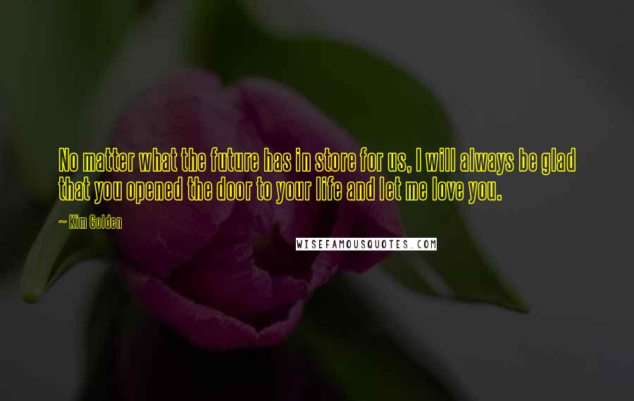 Kim Golden Quotes: No matter what the future has in store for us, I will always be glad that you opened the door to your life and let me love you.