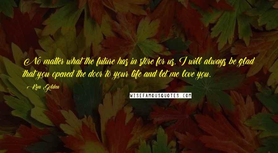 Kim Golden Quotes: No matter what the future has in store for us, I will always be glad that you opened the door to your life and let me love you.