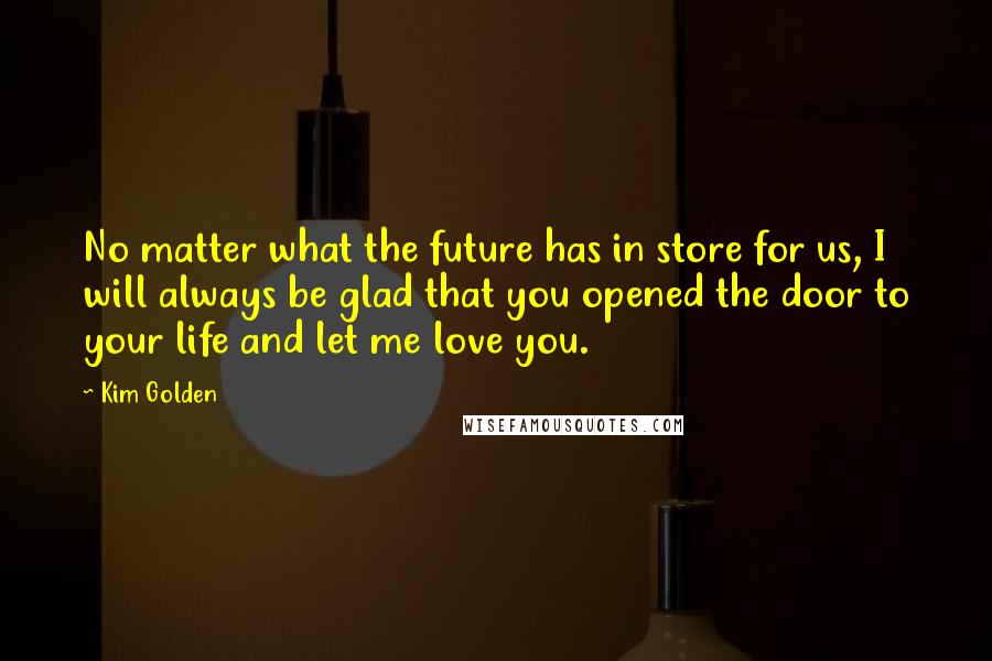 Kim Golden Quotes: No matter what the future has in store for us, I will always be glad that you opened the door to your life and let me love you.